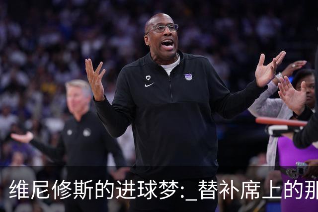 维尼修斯的进球梦: 替补席上的那份“愁
